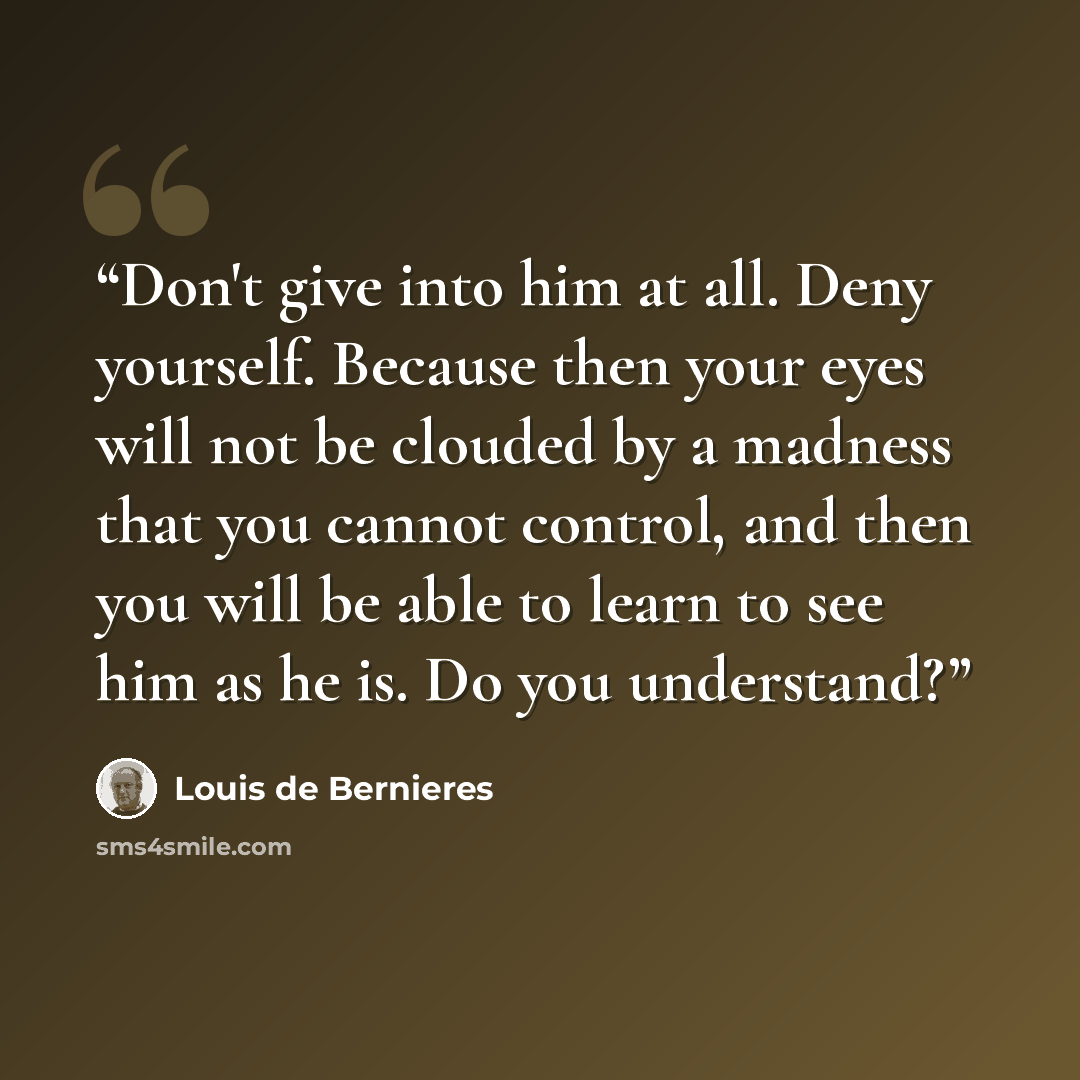 “Don't give into him at all. Deny yourself. Because then your eyes will not be clouded by a madness that you cannot control, and then you will be able to learn to see him as he is. Do you understand?” quote by Louis de Bernières