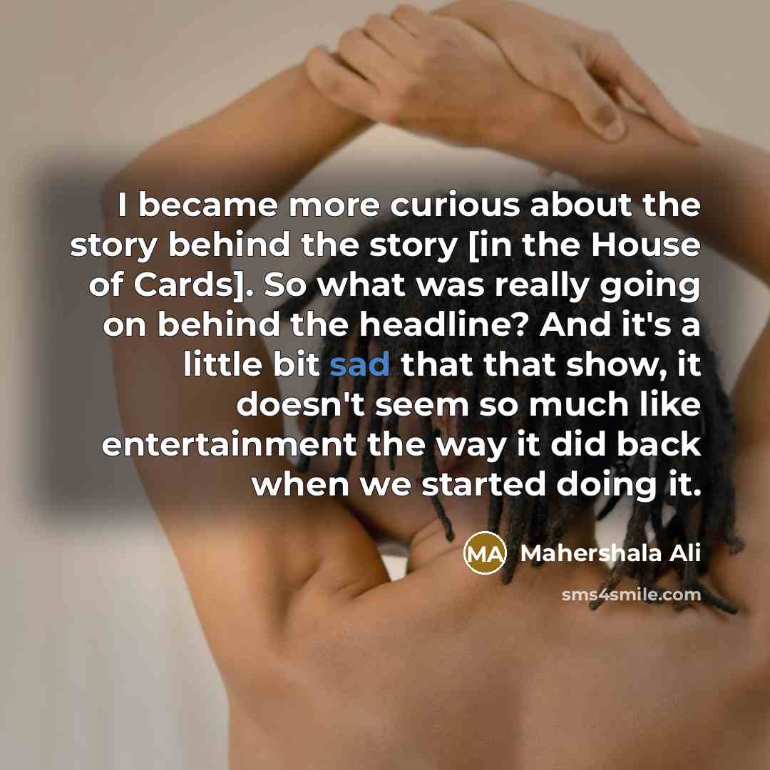 “I became more curious about the story behind the story [in the House of Cards]. So what was really going on behind the headline? And it's a little bit sad that that show, it doesn't seem so much like entertainment the way it did back when we started doing it.” quote by Mahershala Ali