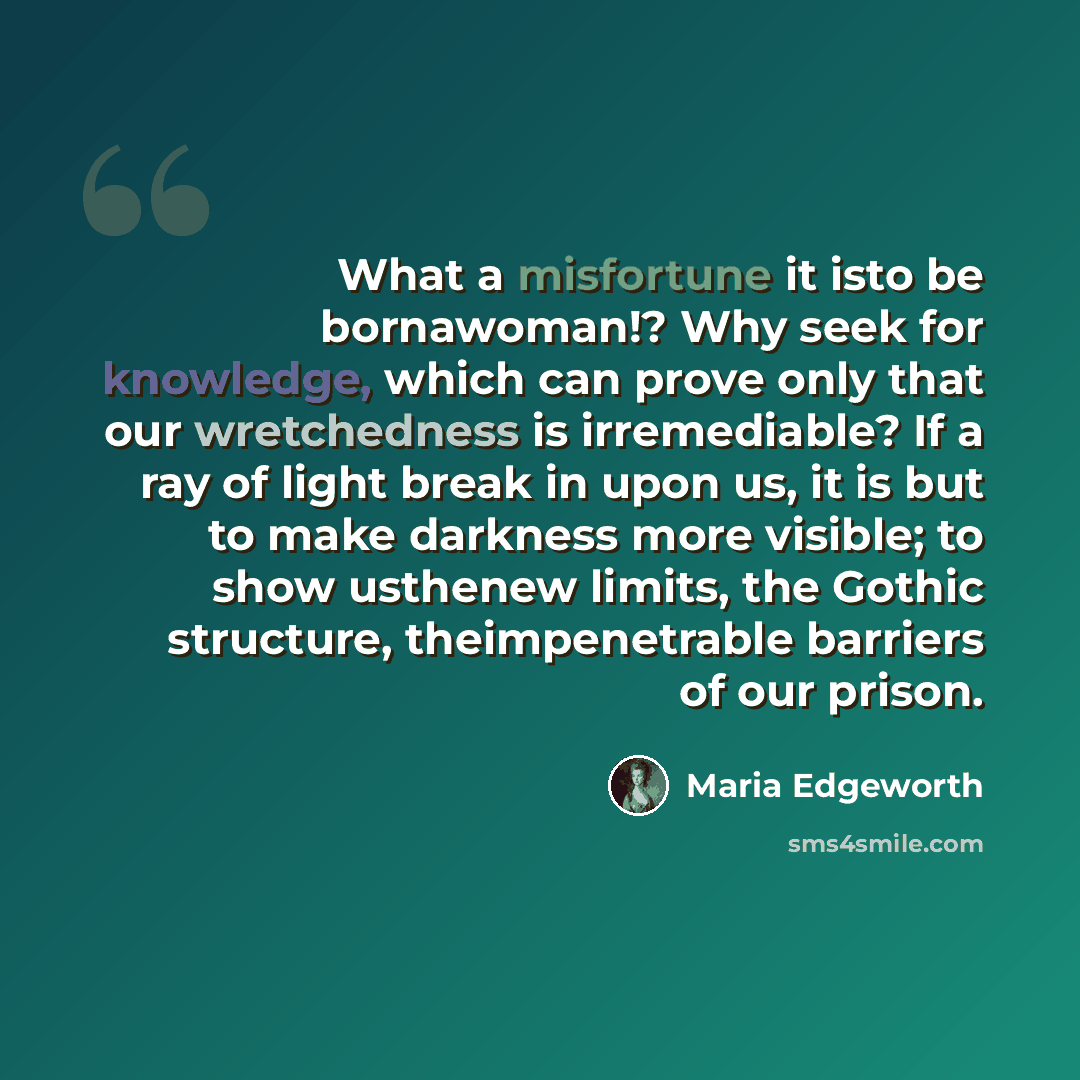 “What a misfortune it isto be bornawoman!? Why seek for knowledge, which can prove only that our wretchedness is irremediable? If a ray of light break in upon us, it is but to make darkness more visible; to show usthenew limits, the Gothic structure, theimpenetrable barriers of our prison.” quote by Maria Edgeworth