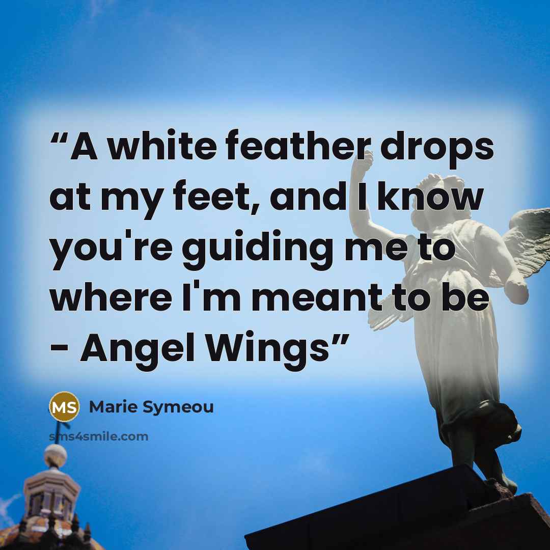 “A white feather drops at my feet, and I know you're guiding me to where I'm meant to be - Angel Wings” quote by Marie Symeou
