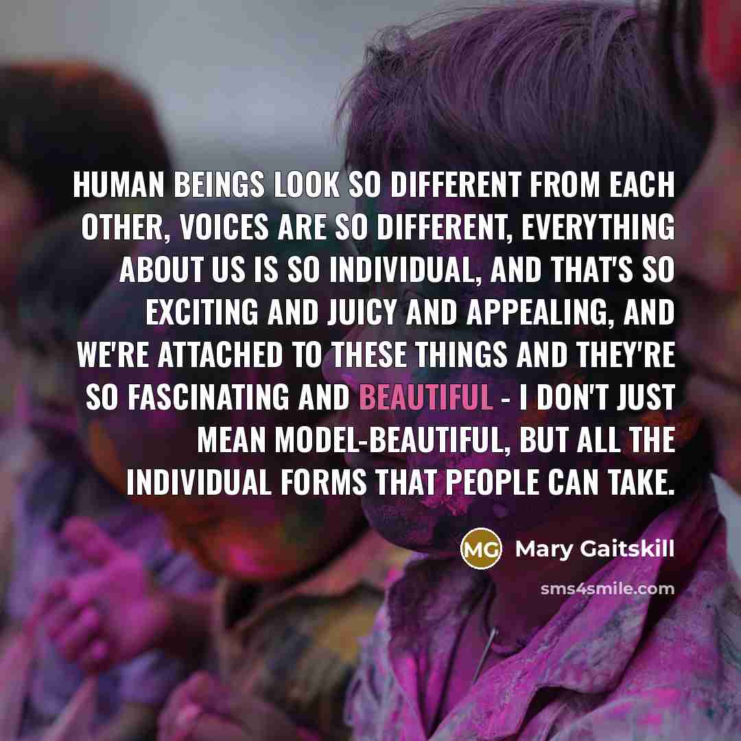 “Human beings look so different from each other, voices are so different, everything about us is so individual, and that's so exciting and juicy and appealing, and we're attached to these things and they're so fascinating and beautiful - I don't just mean model-beautiful, but all the individual…” quote by Mary Gaitskill