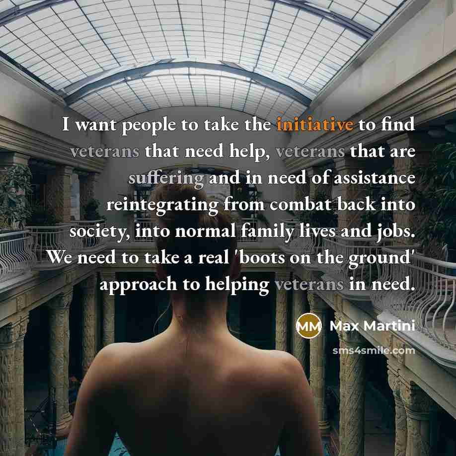“I want people to take the initiative to find veterans that need help, veterans that are suffering and in need of assistance reintegrating from combat back into society, into normal family lives and jobs. We need to take a real 'boots on the ground' approach to helping veterans in need.” quote by Max Martini