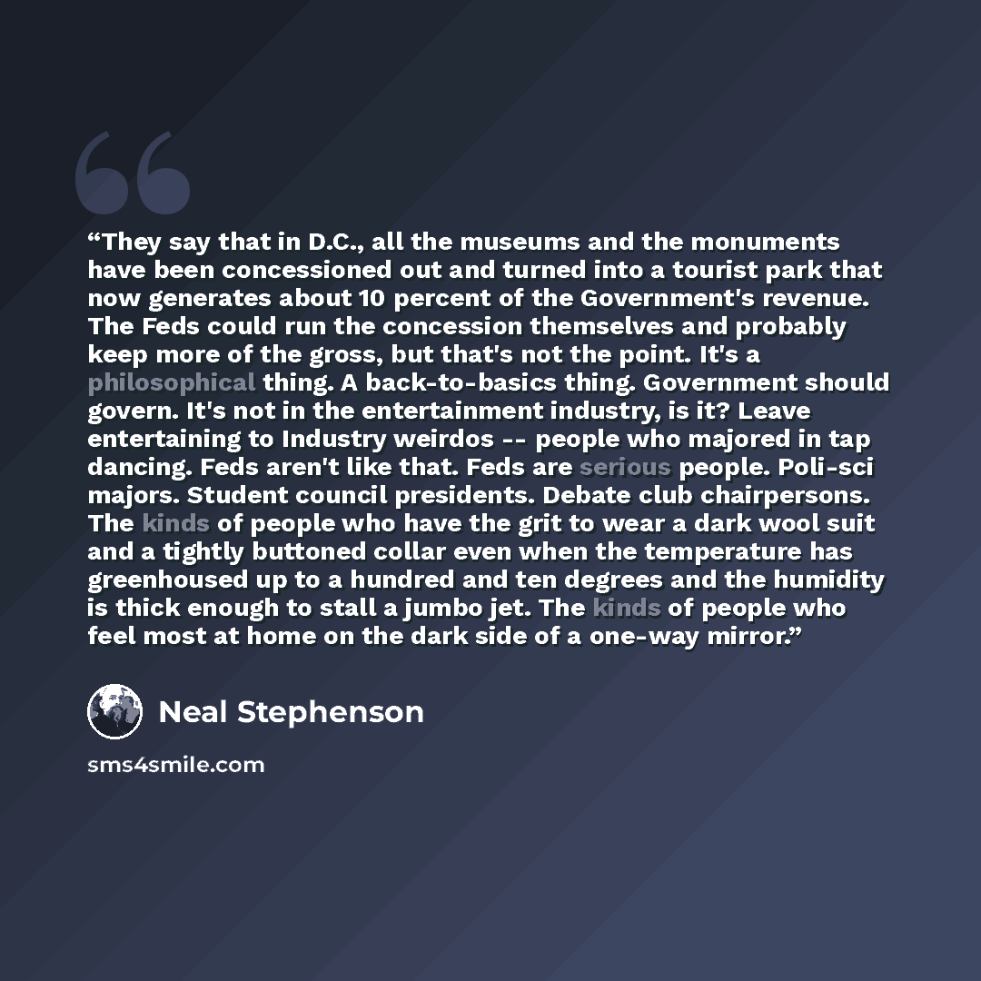 “They say that in D.C., all the museums and the monuments have been concessioned out and turned into a tourist park that now generates about 10 percent of the Government's revenue. The Feds could run the concession themselves and probably keep more of the gross, but that's not the point. It's a…” quote by Neal Stephenson