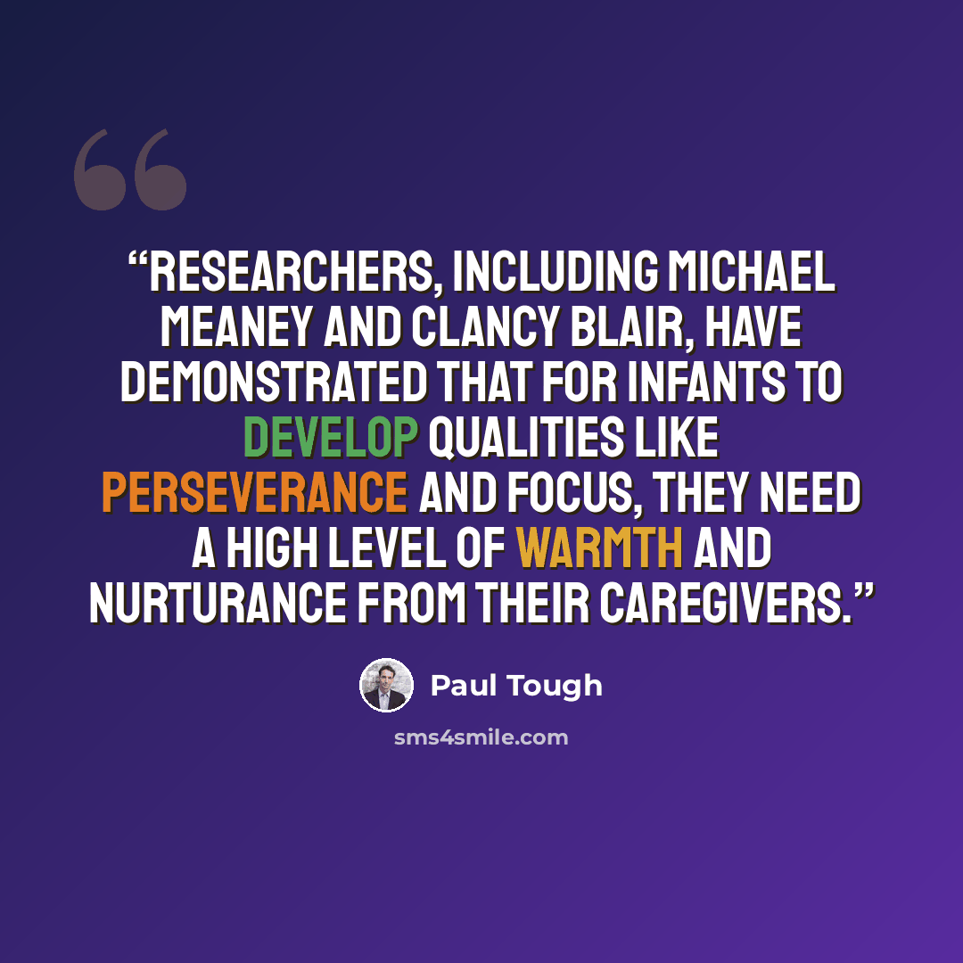 “Researchers, including Michael Meaney and Clancy Blair, have demonstrated that for infants to develop qualities like perseverance and focus, they need a high level of warmth and nurturance from their caregivers.” quote by Paul Tough