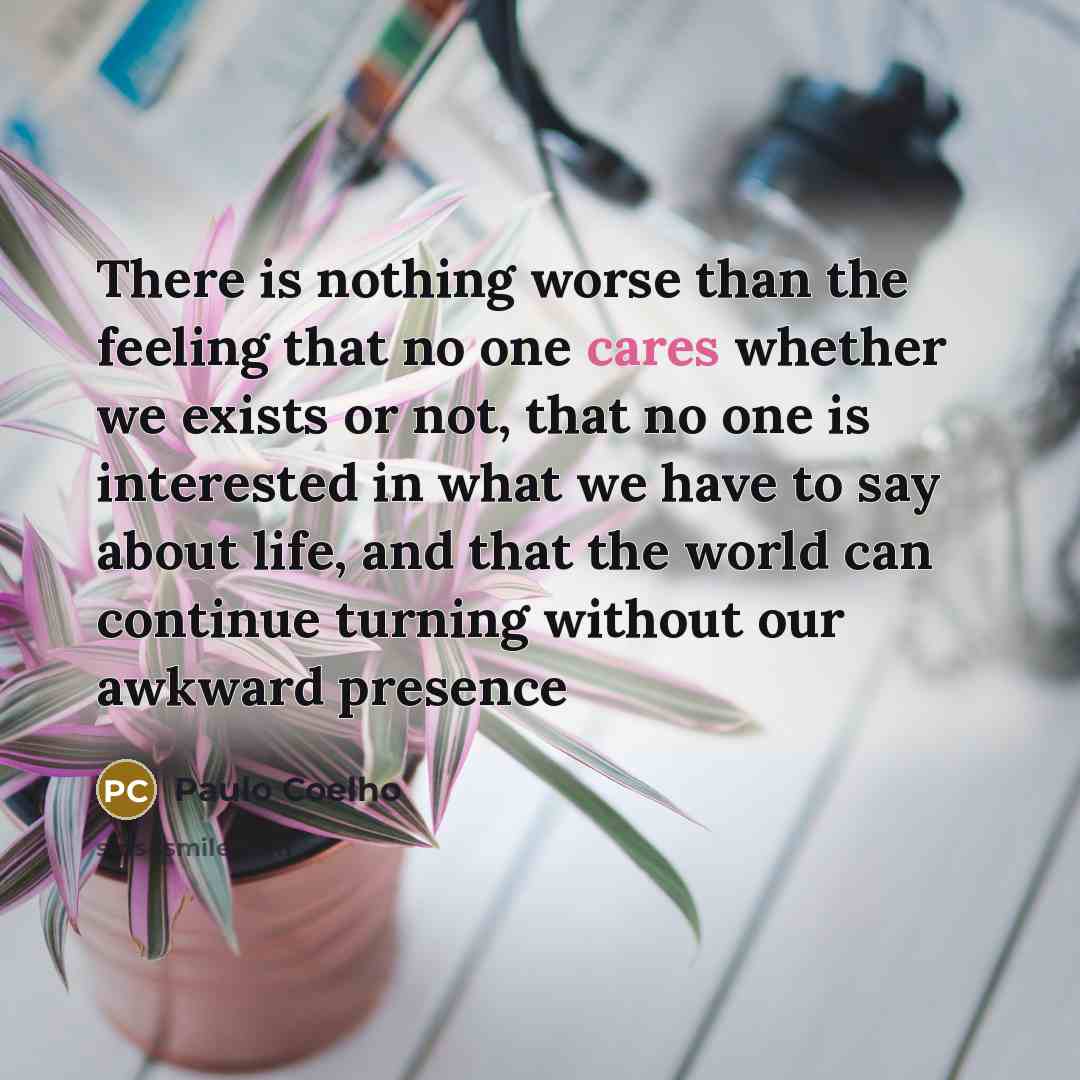 “There is nothing worse than the feeling that no one cares whether we exists or not, that no one is interested in what we have to say about life, and that the world can continue turning without our awkward presence” quote by Paulo Coelho