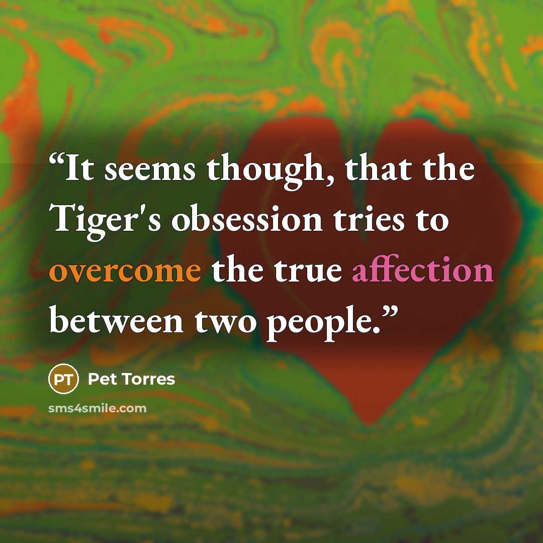 “It seems though, that the Tiger's obsession tries to overcome the true affection between two people.” quote by Pet TorreS