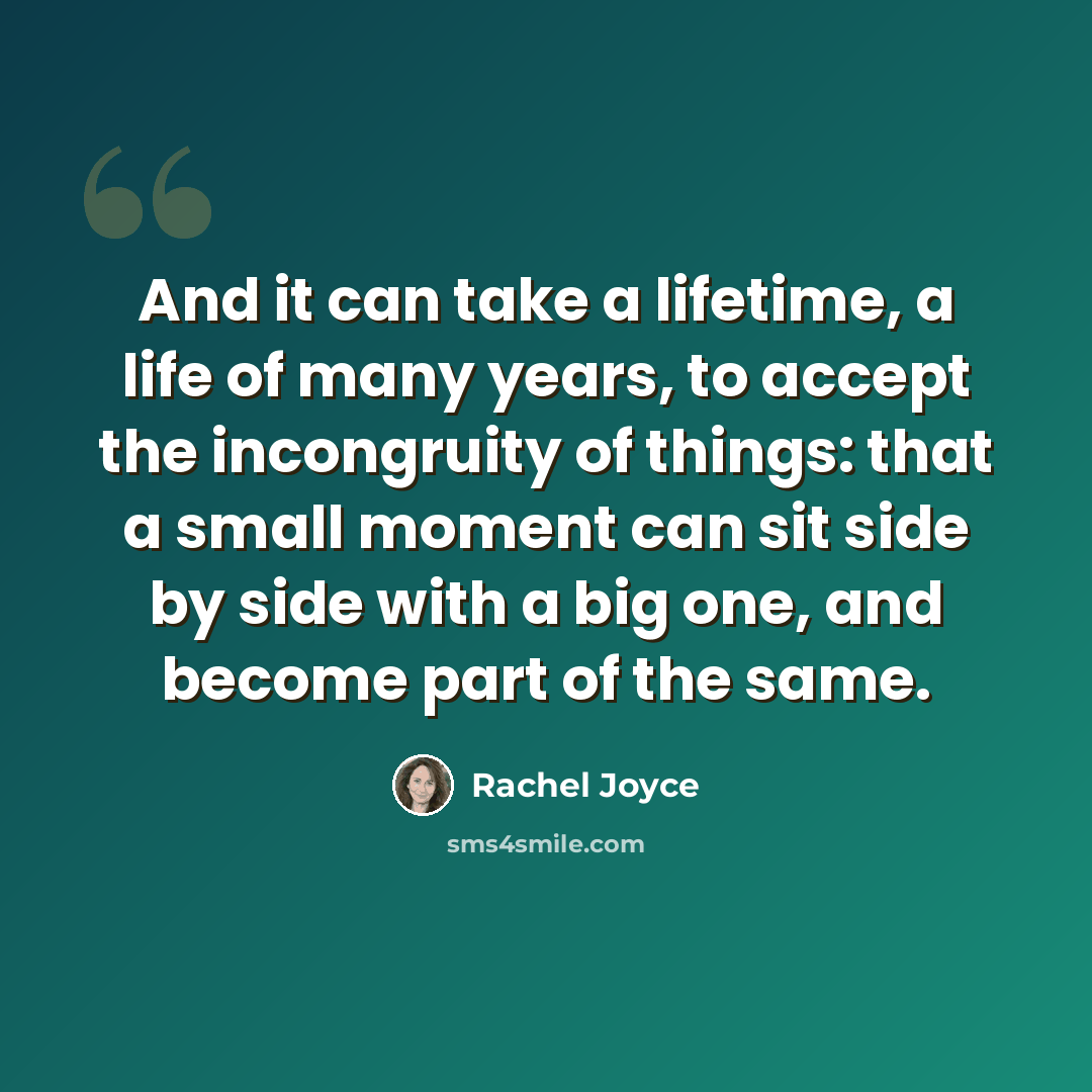 “And it can take a lifetime, a life of many years, to accept the incongruity of things: that a small moment can sit side by side with a big one, and become part of the same.” quote by Rachel Joyce