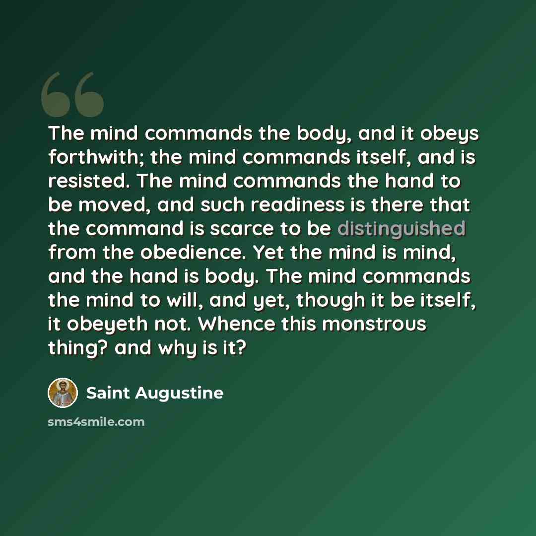 “The mind commands the body, and it obeys forthwith; the mind commands itself, and is resisted. The mind commands the hand to be moved, and such readiness is there that the command is scarce to be distinguished from the obedience. Yet the mind is mind, and the hand is body. The mind commands the…” quote by Saint Augustine