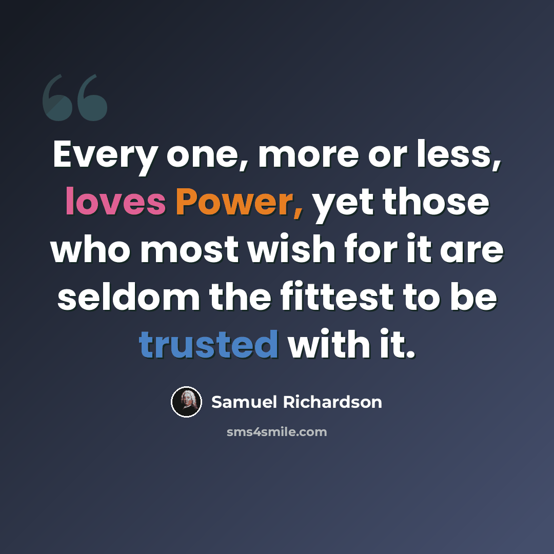 “Every one, more or less, loves Power, yet those who most wish for it are seldom the fittest to be trusted with it.” quote by Samuel Richardson