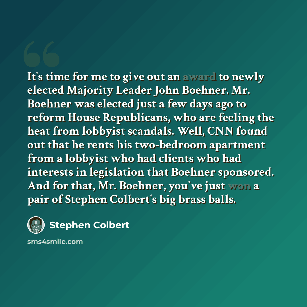 “It's time for me to give out an award to newly elected Majority Leader John Boehner. Mr. Boehner was elected just a few days ago to reform House Republicans, who are feeling the heat from lobbyist scandals. Well, CNN found out that he rents his two-bedroom apartment from a lobbyist who had clients…” quote by Stephen Colbert