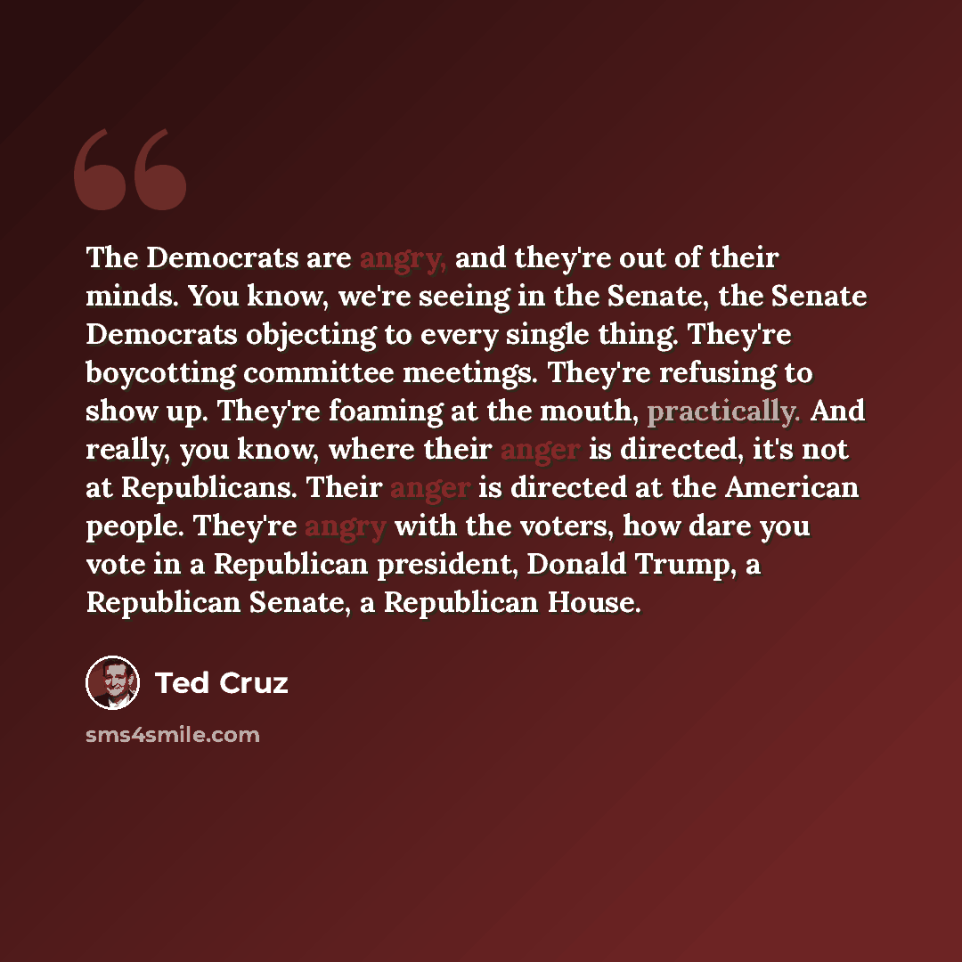 “The Democrats are angry, and they're out of their minds. You know, we're seeing in the Senate, the Senate Democrats objecting to every single thing. They're boycotting committee meetings. They're refusing to show up. They're foaming at the mouth, practically. And really, you know, where their…” quote by Ted Cruz