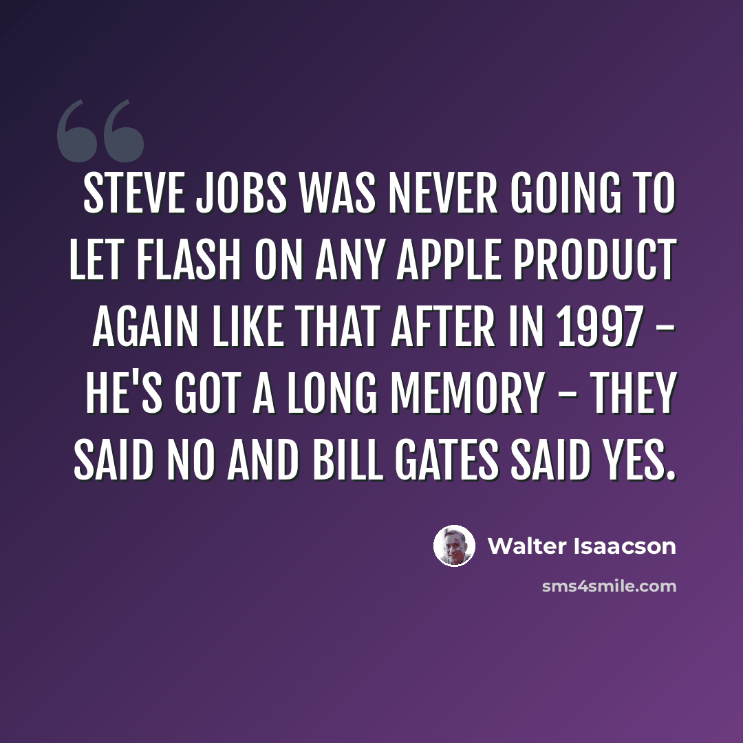 “Steve Jobs was never going to let Flash on any Apple product again like that after in 1997 - he's got a long memory - they said no and Bill Gates said yes.” quote by Walter Isaacson