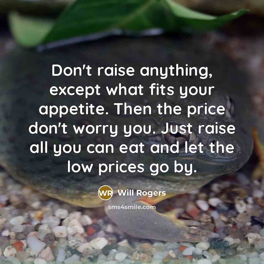“Don't raise anything, except what fits your appetite. Then the price don't worry you. Just raise all you can eat and let the low prices go by.” quote by Will Rogers