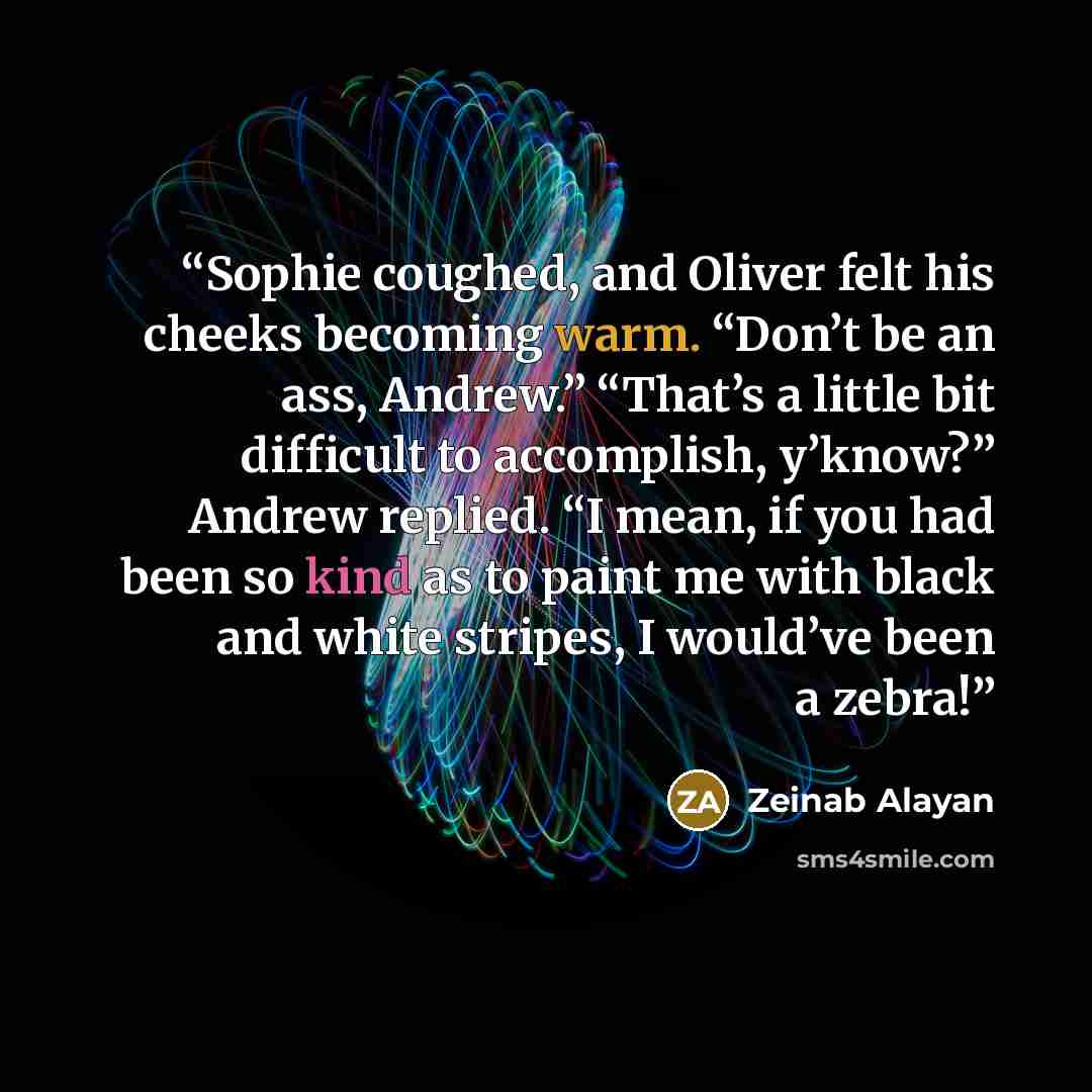 “Sophie coughed, and Oliver felt his cheeks becoming warm. “Don’t be an ass, Andrew.” “That’s a little bit difficult to accomplish, y’know?” Andrew replied. “I mean, if you had been so kind as to paint me with black and white stripes, I would’ve been a zebra!” quote by Zeinab Alayan