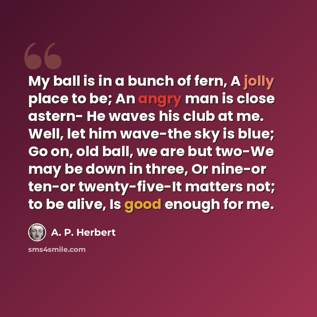“My ball is in a bunch of fern, A jolly place to be; An angry man is close astern- He waves his club at me. Well, let him wave-the sky is blue; Go on, old ball, we are but two-We may be down in three, Or nine-or ten-or twenty-five-It matters not; to be alive, Is good enough for me.” quote by A. P. Herbert