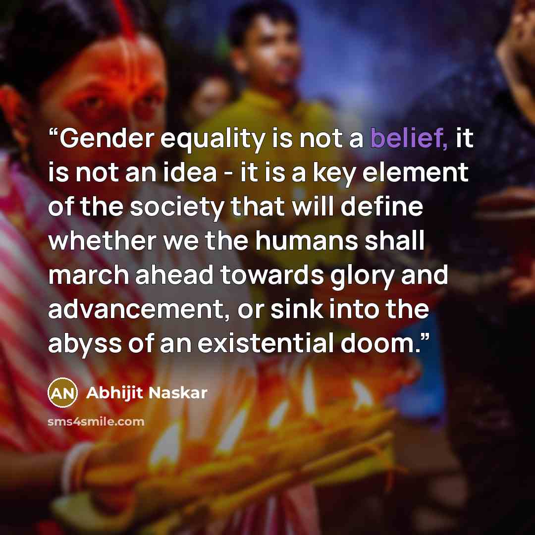 “Gender equality is not a belief, it is not an idea - it is a key element of the society that will define whether we the humans shall march ahead towards glory and advancement, or sink into the abyss of an existential doom.” quote by Abhijit Naskar