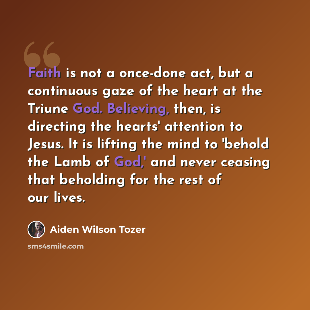 “Faith is not a once-done act, but a continuous gaze of the heart at the Triune God. Believing, then, is directing the hearts' attention to Jesus. It is lifting the mind to 'behold the Lamb of God,' and never ceasing that beholding for the rest of our lives.” quote by Aiden Wilson Tozer