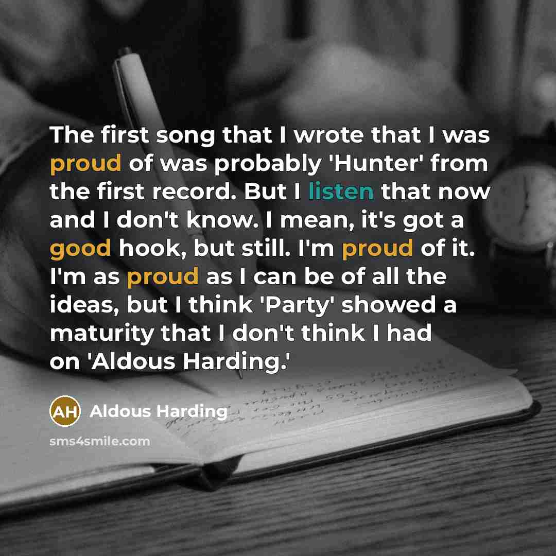“The first song that I wrote that I was proud of was probably 'Hunter' from the first record. But I listen that now and I don't know. I mean, it's got a good hook, but still. I'm proud of it. I'm as proud as I can be of all the ideas, but I think 'Party' showed a maturity that I don't think I had…” quote by Aldous Harding