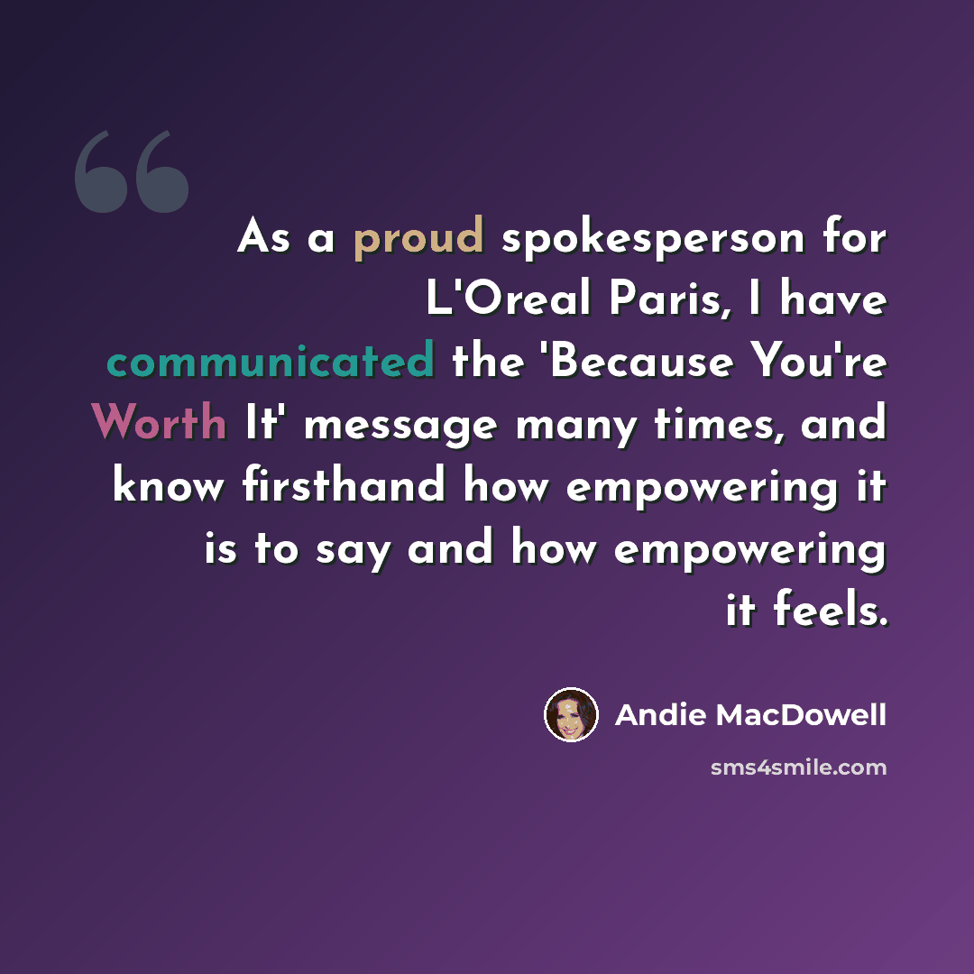 “As a proud spokesperson for L'Oreal Paris, I have communicated the 'Because You're Worth It' message many times, and know firsthand how empowering it is to say and how empowering it feels.” quote by Andie MacDowell