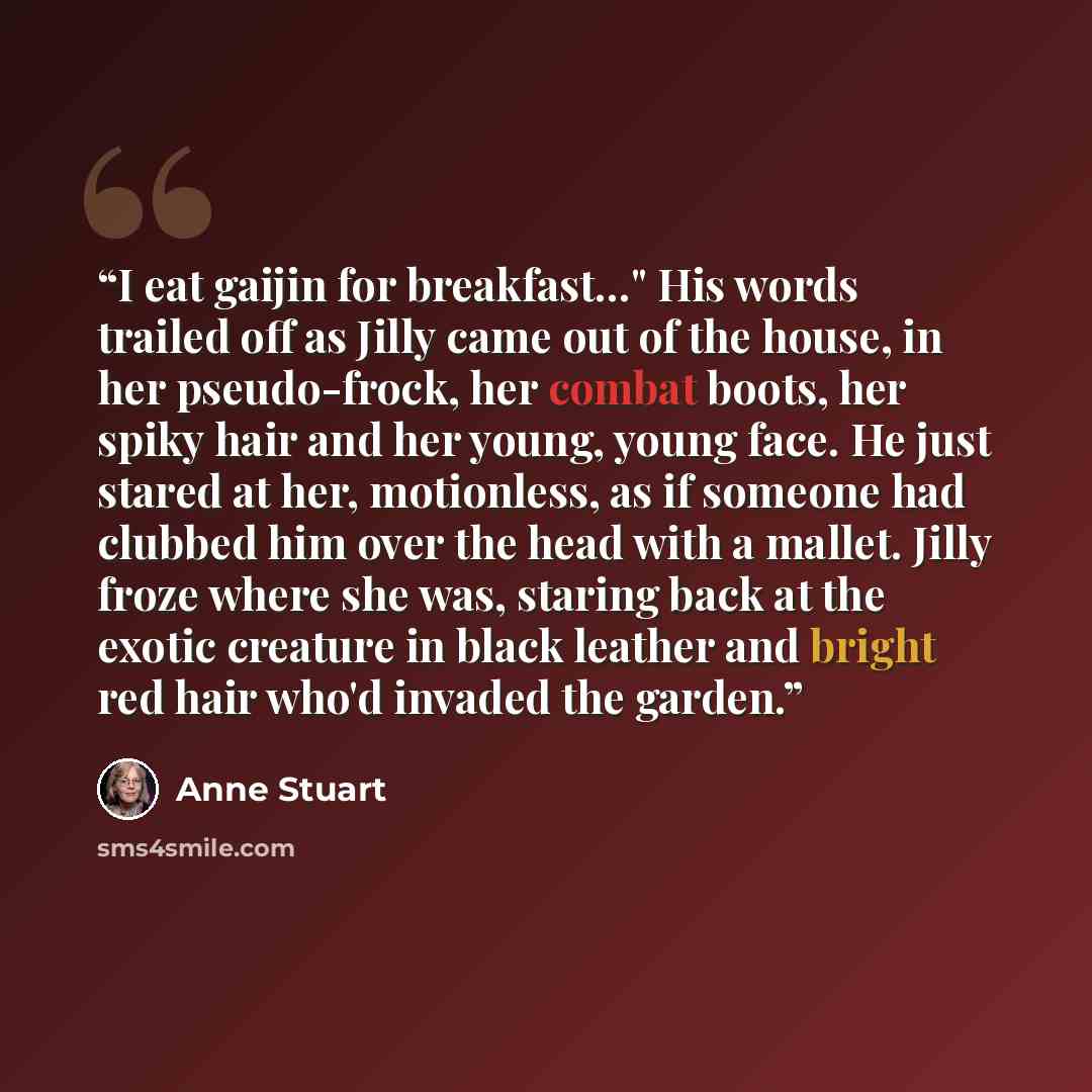 “I eat gaijin for breakfast…" His words trailed off as Jilly came out of the house, in her pseudo-frock, her combat boots, her spiky hair and her young, young face. He just stared at her, motionless, as if someone had clubbed him over the head with a mallet. Jilly froze where she was, staring back…” quote by Anne Stuart
