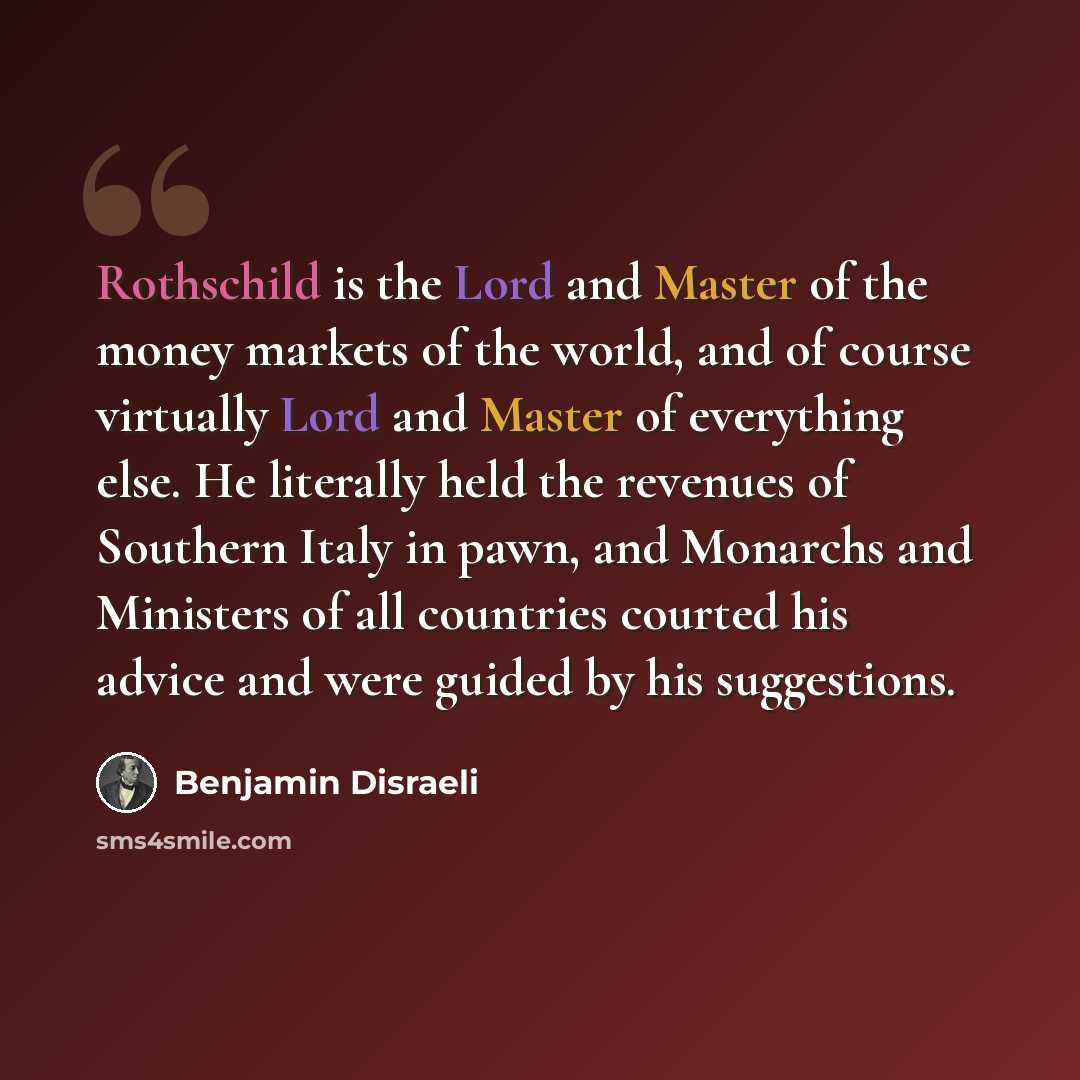 “Rothschild is the Lord and Master of the money markets of the world, and of course virtually Lord and Master of everything else. He literally held the revenues of Southern Italy in pawn, and Monarchs and Ministers of all countries courted his advice and were guided by his suggestions.” quote by Benjamin Disraeli