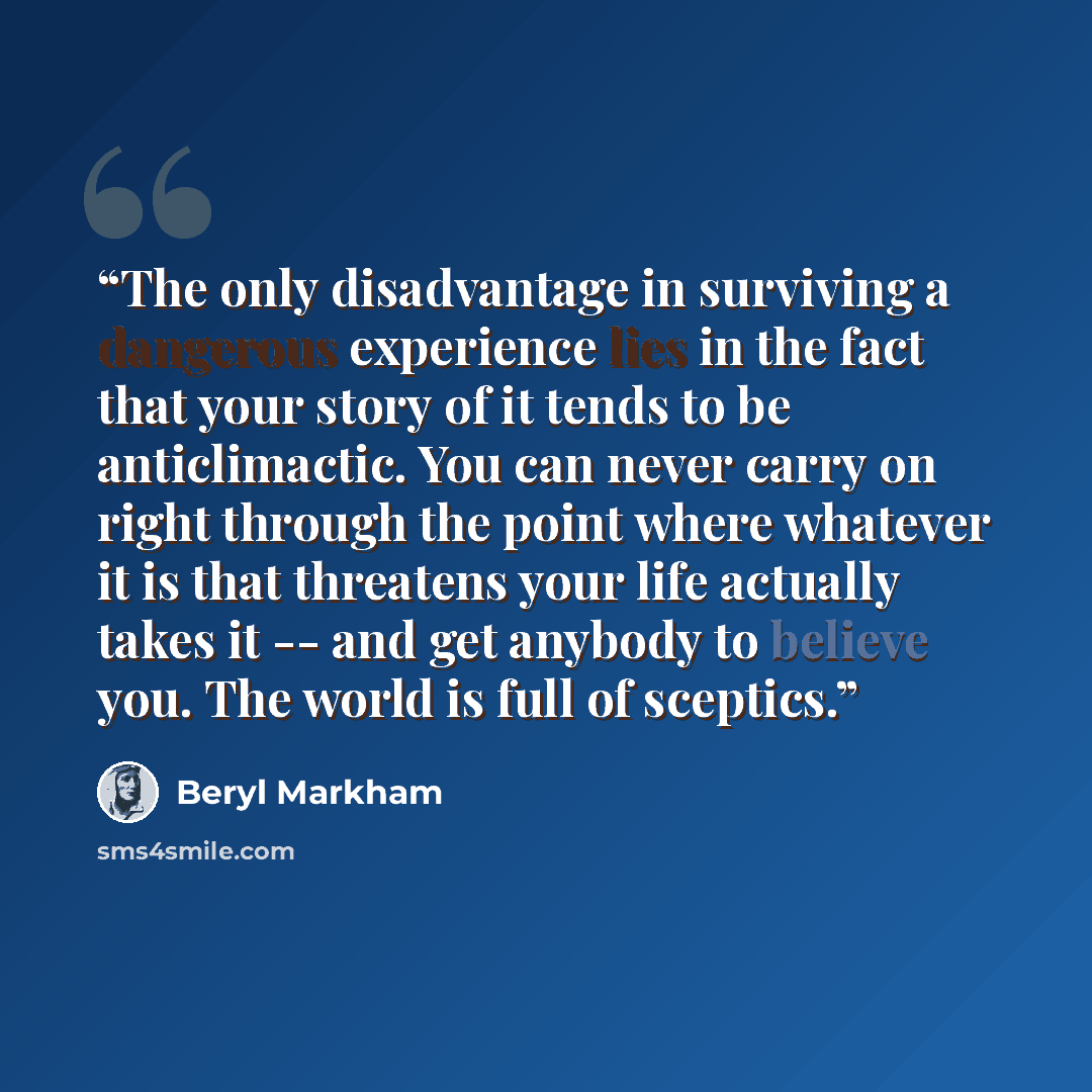 “The only disadvantage in surviving a dangerous experience lies in the fact that your story of it tends to be anticlimactic. You can never carry on right through the point where whatever it is that threatens your life actually takes it -- and get anybody to believe you. The world is full of sceptics.” quote by Beryl Markham