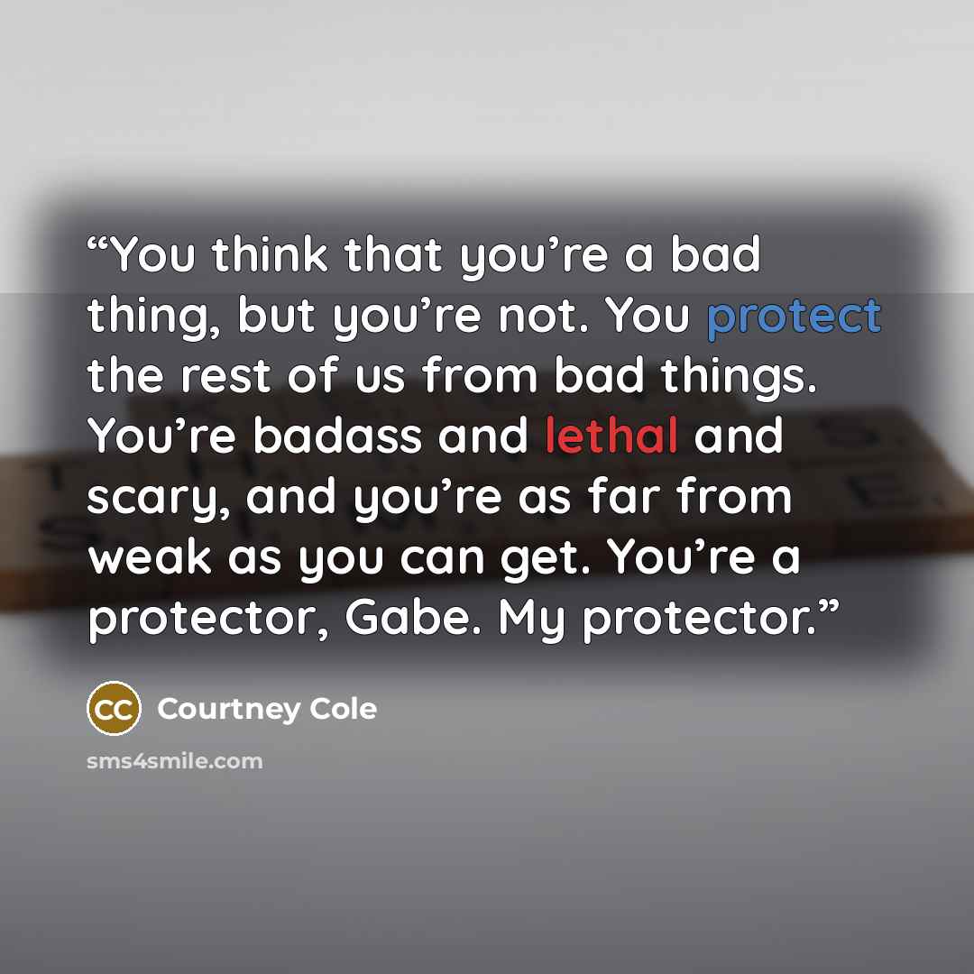 “You think that you’re a bad thing, but you’re not. You protect the rest of us from bad things. You’re badass and lethal and scary, and you’re as far from weak as you can get. You’re a protector, Gabe. My protector.” quote by Courtney Cole