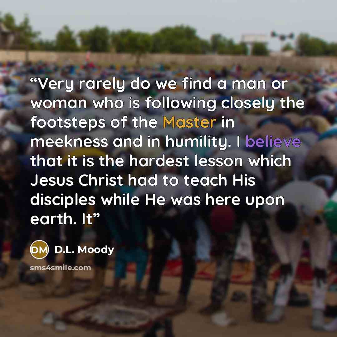 “Very rarely do we find a man or woman who is following closely the footsteps of the Master in meekness and in humility. I believe that it is the hardest lesson which Jesus Christ had to teach His disciples while He was here upon earth. It” quote by D.L. Moody