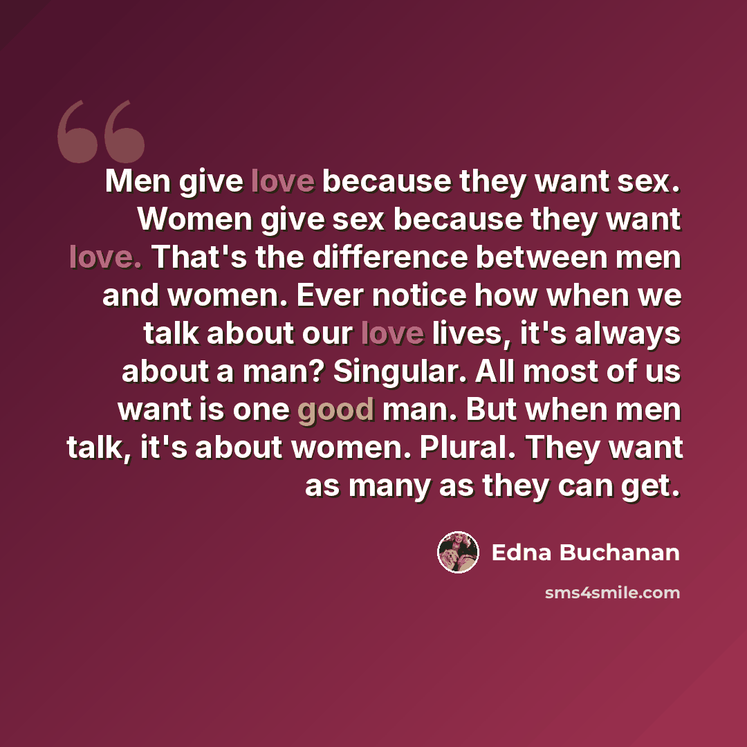 “Men give love because they want sex. Women give sex because they want love. That's the difference between men and women. Ever notice how when we talk about our love lives, it's always about a man? Singular. All most of us want is one good man. But when men talk, it's about women. Plural. They want…” quote by Edna Buchanan