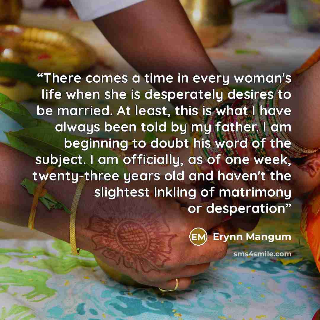 “There comes a time in every woman's life when she is desperately desires to be married. At least, this is what I have always been told by my father. I am beginning to doubt his word of the subject. I am officially, as of one week, twenty-three years old and haven't the slightest inkling of…” quote by Erynn Mangum