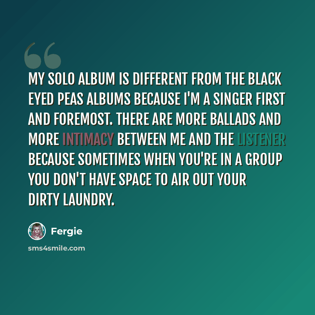 “My solo album is different from the Black Eyed Peas albums because I'm a singer first and foremost. There are more ballads and more intimacy between me and the listener because sometimes when you're in a group you don't have space to air out your dirty laundry.” quote by Fergie