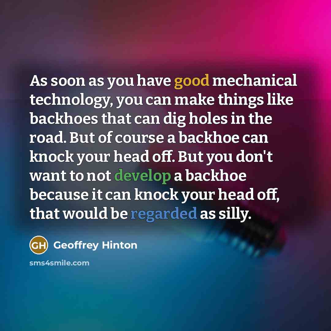 “As soon as you have good mechanical technology, you can make things like backhoes that can dig holes in the road. But of course a backhoe can knock your head off. But you don't want to not develop a backhoe because it can knock your head off, that would be regarded as silly.” quote by Geoffrey Hinton
