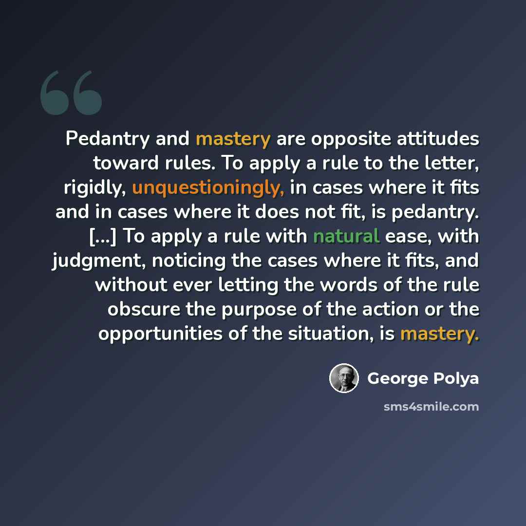 “Pedantry and mastery are opposite attitudes toward rules. To apply a rule to the letter, rigidly, unquestioningly, in cases where it fits and in cases where it does not fit, is pedantry. [...] To apply a rule with natural ease, with judgment, noticing the cases where it fits, and without ever…” quote by George Polya