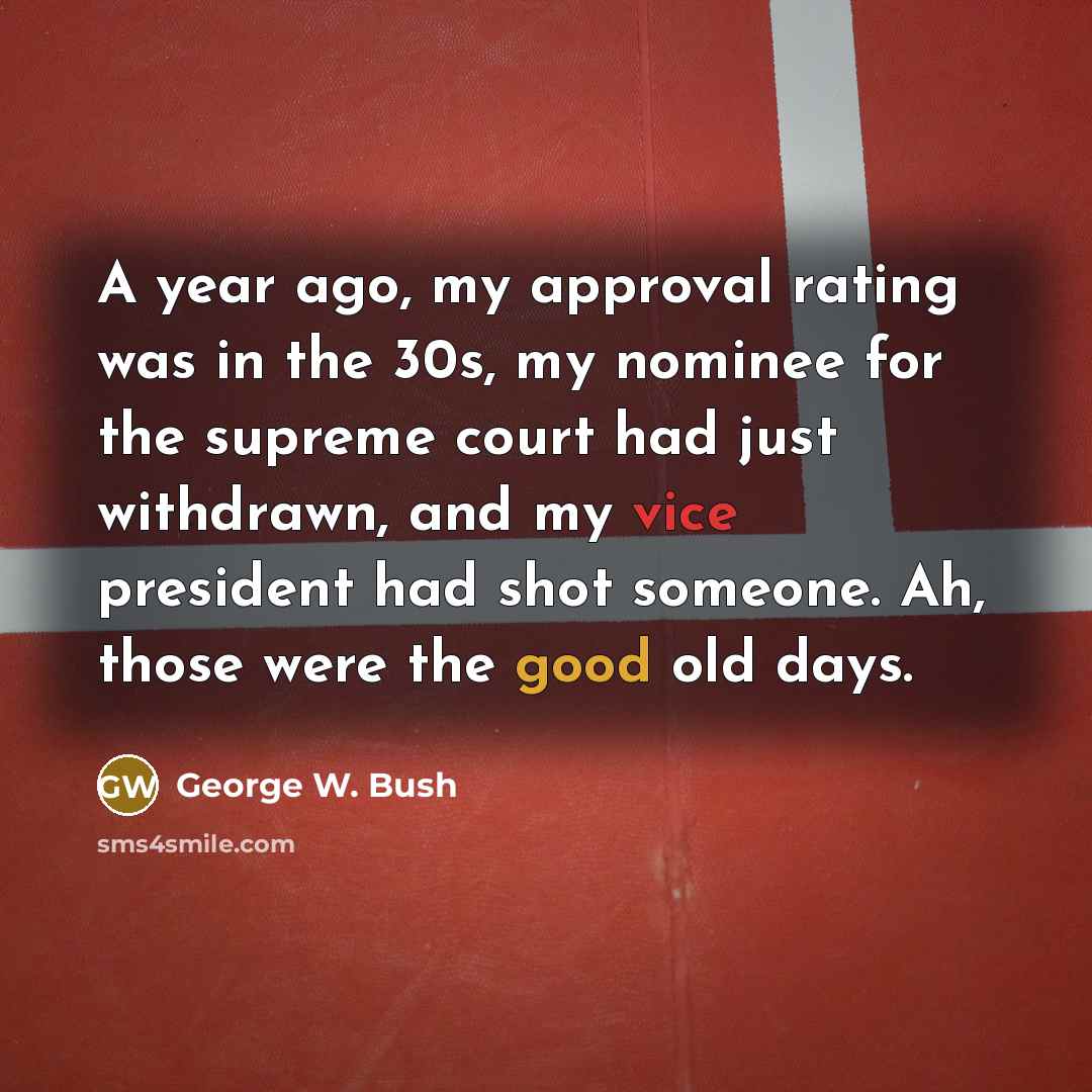 “A year ago, my approval rating was in the 30s, my nominee for the supreme court had just withdrawn, and my vice president had shot someone. Ah, those were the good old days.” quote by George W. Bush
