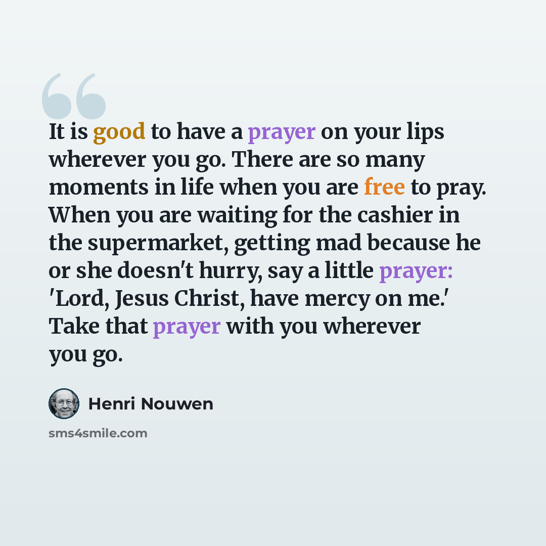“It is good to have a prayer on your lips wherever you go. There are so many moments in life when you are free to pray. When you are waiting for the cashier in the supermarket, getting mad because he or she doesn't hurry, say a little prayer: 'Lord, Jesus Christ, have mercy on me.' Take that prayer…” quote by Henri Nouwen