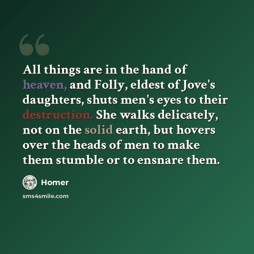 “All things are in the hand of heaven, and Folly, eldest of Jove's daughters, shuts men's eyes to their destruction. She walks delicately, not on the solid earth, but hovers over the heads of men to make them stumble or to ensnare them.” quote by Homer