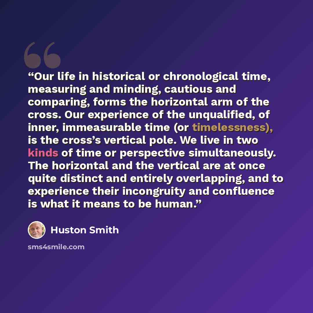 “Our life in historical or chronological time, measuring and minding, cautious and comparing, forms the horizontal arm of the cross. Our experience of the unqualified, of inner, immeasurable time (or timelessness), is the cross’s vertical pole. We live in two kinds of time or perspective…” quote by Huston Smith