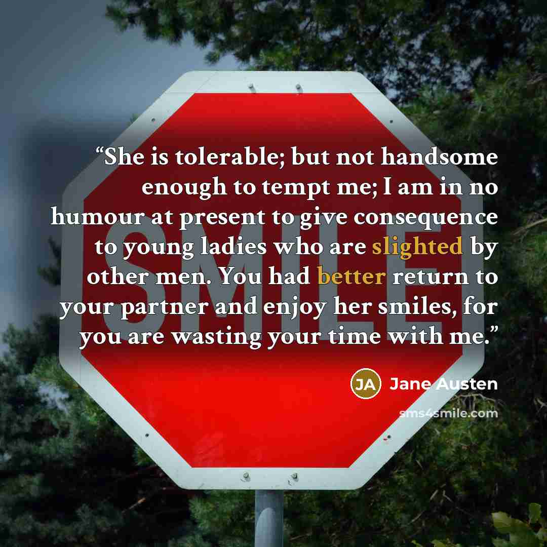 “She is tolerable; but not handsome enough to tempt me; I am in no humour at present to give consequence to young ladies who are slighted by other men. You had better return to your partner and enjoy her smiles, for you are wasting your time with me.” quote by Jane Austen