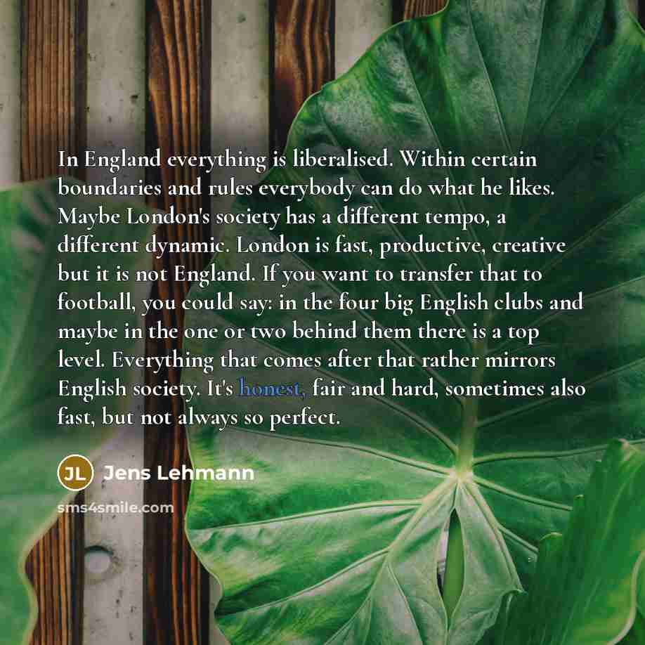 “In England everything is liberalised. Within certain boundaries and rules everybody can do what he likes. Maybe London's society has a different tempo, a different dynamic. London is fast, productive, creative but it is not England. If you want to transfer that to football, you could say: in the…” quote by Jens Lehmann