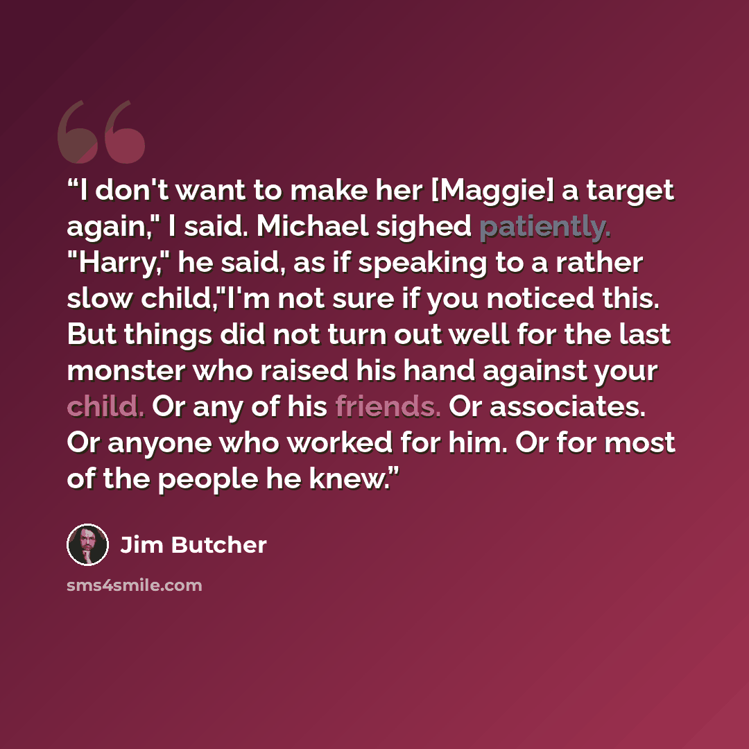 “I don't want to make her [Maggie] a target again," I said. Michael sighed patiently. "Harry," he said, as if speaking to a rather slow child,"I'm not sure if you noticed this. But things did not turn out well for the last monster who raised his hand against your child. Or any of his friends. Or…” quote by Jim Butcher
