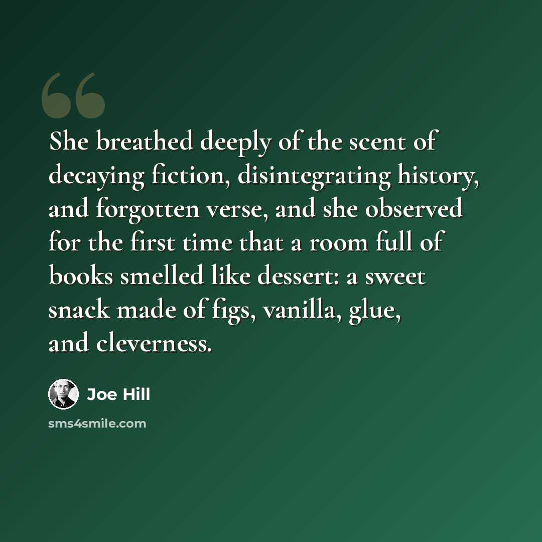 “She breathed deeply of the scent of decaying fiction, disintegrating history, and forgotten verse, and she observed for the first time that a room full of books smelled like dessert: a sweet snack made of figs, vanilla, glue, and cleverness.” quote by Joe Hill
