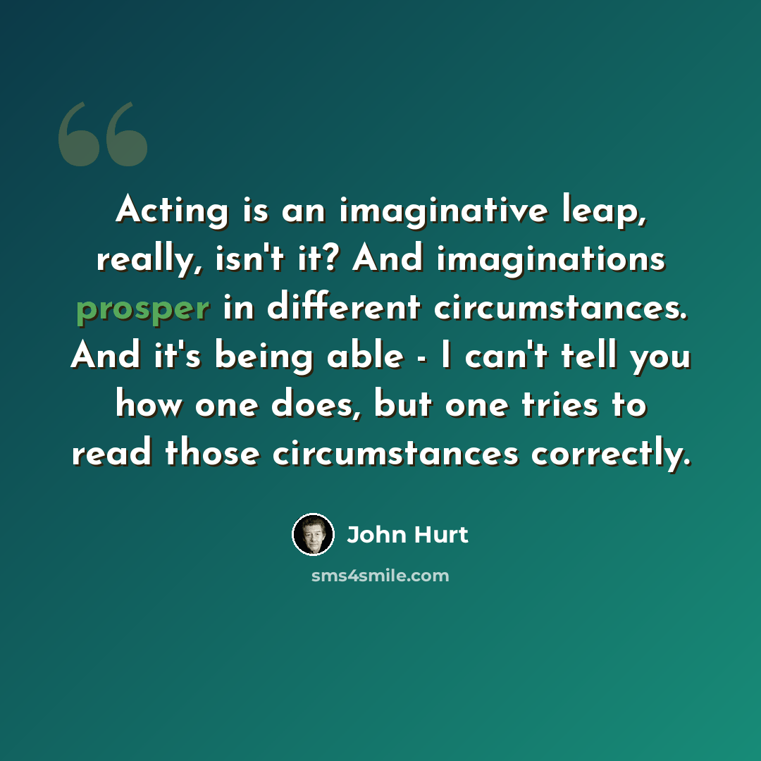 “Acting is an imaginative leap, really, isn't it? And imaginations prosper in different circumstances. And it's being able - I can't tell you how one does, but one tries to read those circumstances correctly.” quote by John Hurt