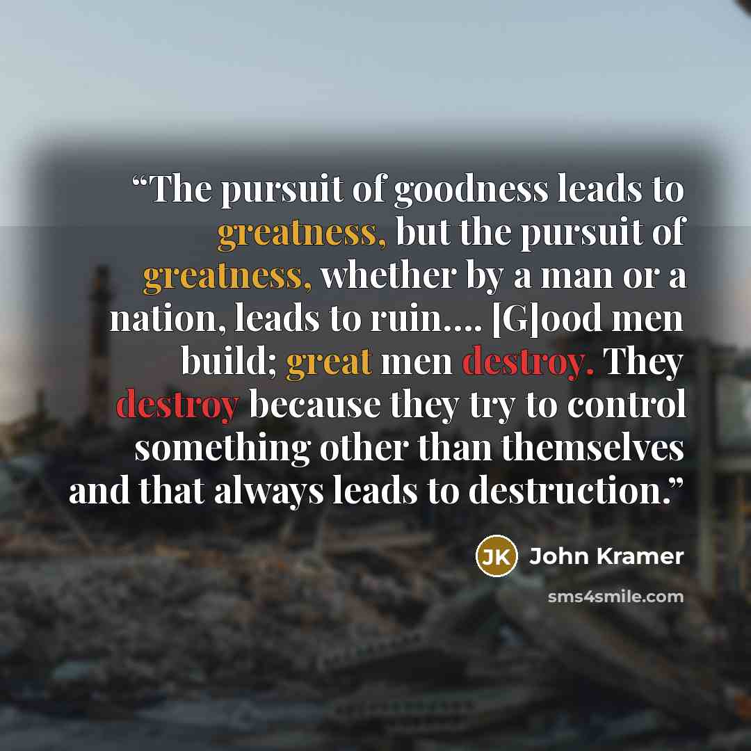 “The pursuit of goodness leads to greatness, but the pursuit of greatness, whether by a man or a nation, leads to ruin…. [G]ood men build; great men destroy. They destroy because they try to control something other than themselves and that always leads to destruction.” quote by John Kramer