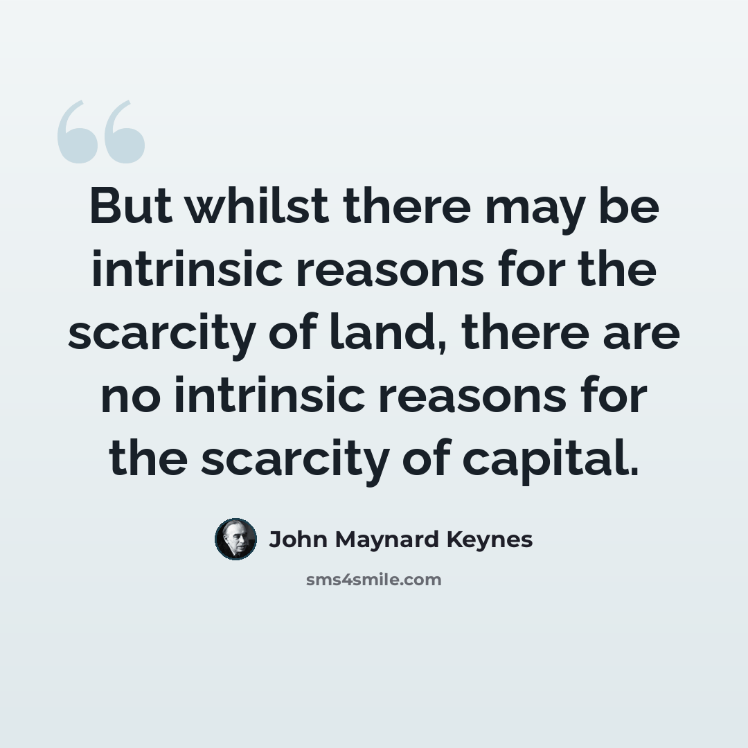 “But whilst there may be intrinsic reasons for the scarcity of land, there are no intrinsic reasons for the scarcity of capital.” quote by John Maynard Keynes