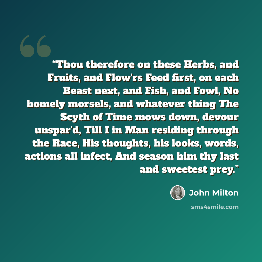 “Thou therefore on these Herbs, and Fruits, and Flow'rs Feed first, on each Beast next, and Fish, and Fowl, No homely morsels, and whatever thing The Scyth of Time mows down, devour unspar'd, Till I in Man residing through the Race, His thoughts, his looks, words, actions all infect, And season him…” quote by John Milton