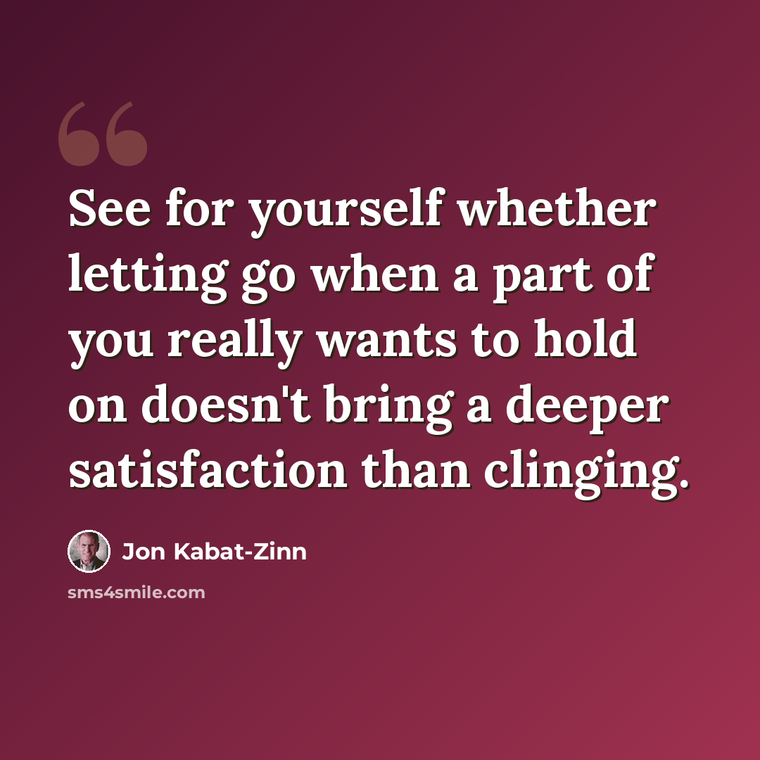 “See for yourself whether letting go when a part of you really wants to hold on doesn't bring a deeper satisfaction than clinging.” quote by Jon Kabat-Zinn