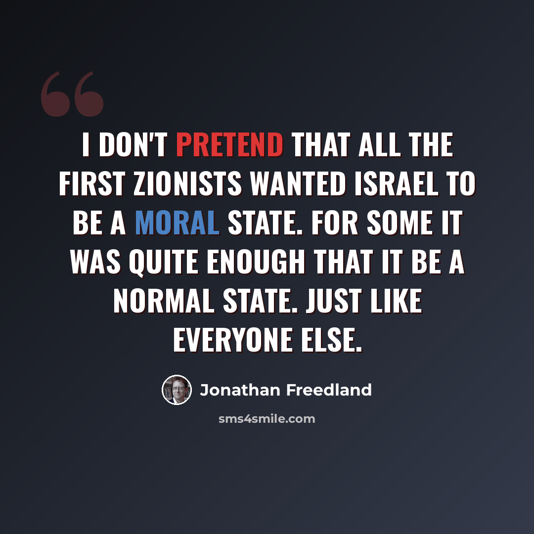 “I don't pretend that all the first Zionists wanted Israel to be a moral state. For some it was quite enough that it be a normal state. Just like everyone else.” quote by Jonathan Freedland