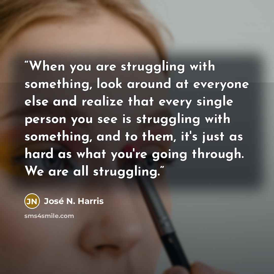 “When you are struggling with something, look around at everyone else and realize that every single person you see is struggling with something, and to them, it's just as hard as what you're going through. We are all struggling.” quote by José N. Harris
