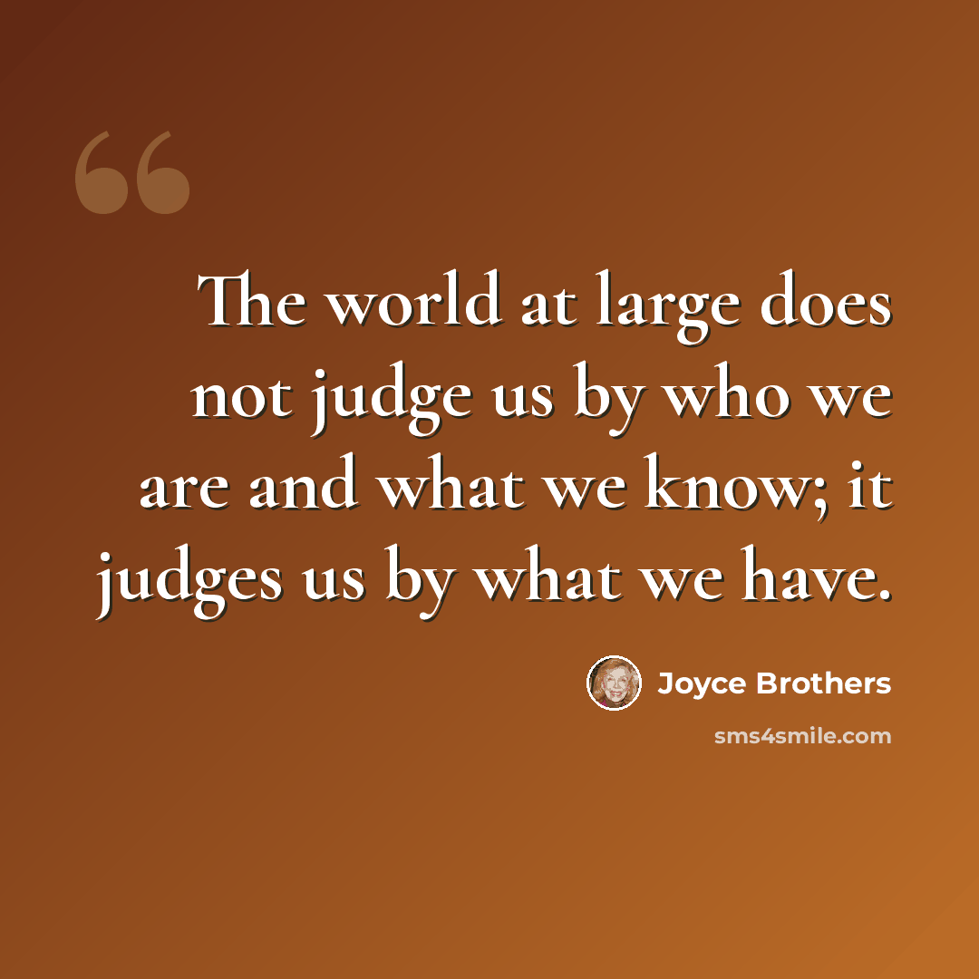 “The world at large does not judge us by who we are and what we know; it judges us by what we have.” quote by Joyce Brothers