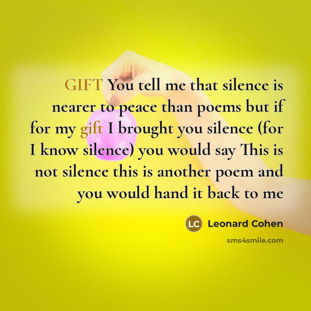 “GIFT You tell me that silence is nearer to peace than poems but if for my gift I brought you silence (for I know silence) you would say This is not silence this is another poem and you would hand it back to me” quote by Leonard Cohen